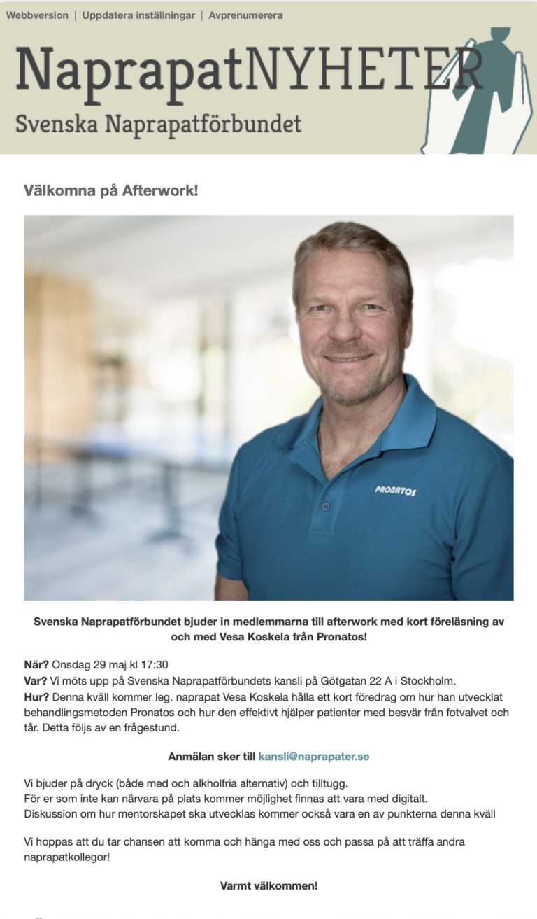 The Swedish Naprapathic Association invites members to an afterwork with a short lecture by and with Vesa Koskela from Pronatos! When. Wednesday, May 29 at 17:30 Where? We meet up at the Swedish Naprapath Association's office at Götgatan 22 A in Stockholm. How to get there? This evening, Dr. Vesa Koskela will give a short lecture on how he developed the Pronatos treatment method and how it effectively helps patients with problems from the arch of the foot and toes. This will be followed by a Q&A session. Please register at kansli@naprapater.se We offer drinks (both with and non-alcoholic alternatives) and snacks. For those of you who cannot attend in person, there will be an opportunity to join digitally. Discussion on how to develop the mentorship will also be one of the points this evening We hope you take the opportunity to come and hang out with us and take the opportunity to meet other naprapath colleagues! A warm welcome! Translated with DeepL.com (free version)